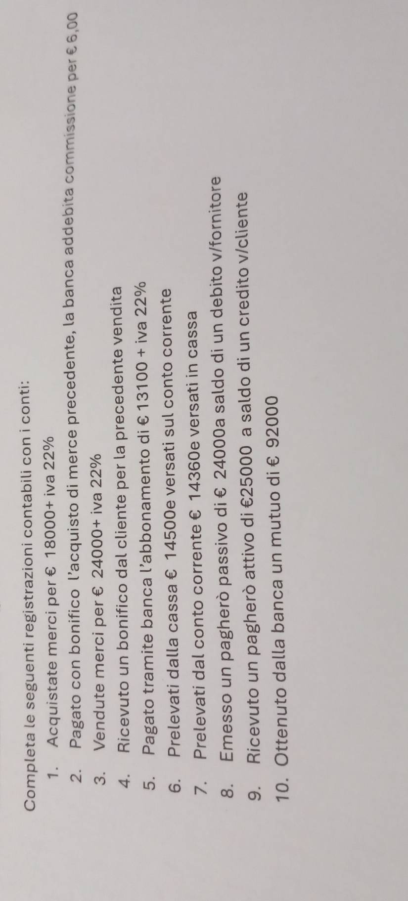 Completa le seguenti registrazioni contabili con i conti: 
1. Acquistate merci per €£ 18000+ iva 22%
2. Pagato con bonifico l’acquisto di merce precedente, la banca addebita commissione per €6,00
3. Vendute merci per € 24000- + iva 22%
4. Ricevuto un bonifico dal cliente per la precedente vendita 
5. Pagato tramite banca l’abbonamento di € 13100+ iva 22%
6. Prelevati dalla cassa € 14500e versati sul conto corrente 
7. Prelevati dal conto corrente € 14360e versati in cassa 
8. Emesso un pagherò passivo di € 24000a saldo di un debito v/fornitore 
9. Ricevuto un pagherò attivo di €25000 a saldo di un credito v/cliente 
10. Ottenuto dalla banca un mutuo di € 92000