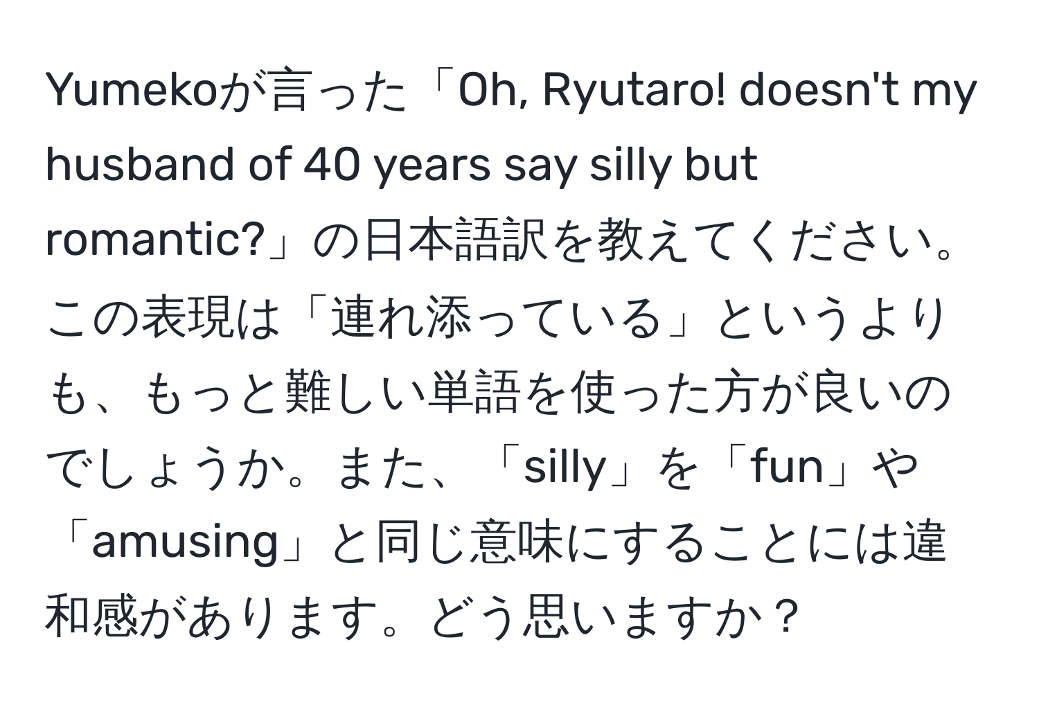 Yumekoが言った「Oh, Ryutaro! doesn't my husband of 40 years say silly but romantic?」の日本語訳を教えてください。この表現は「連れ添っている」というよりも、もっと難しい単語を使った方が良いのでしょうか。また、「silly」を「fun」や「amusing」と同じ意味にすることには違和感があります。どう思いますか？