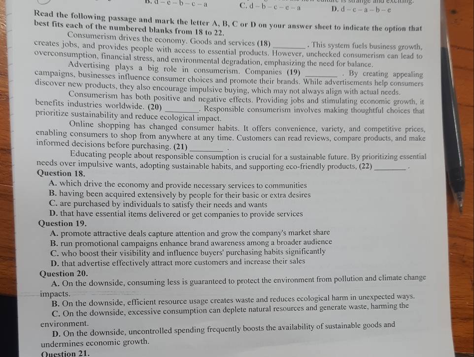 D. a-e-b-c-a C. d-b-c-e-a D. d-c-a-b-e is strange and exeiig .
Read the following passage and mark the letter A, B, C or D on your answer sheet to indicate the option that
best fits each of the numbered blanks from 18 to 22.
Consumerism drives the economy. Goods and services (18) . This system fuels business growth,
creates jobs, and provides people with access to essential products. However, unchecked consumerism can lead to
overconsumption, financial stress, and environmental degradation, emphasizing the need for balance.
Advertising plays a big role in consumerism. Companies (19) . By creating appealing
campaigns, businesses influence consumer choices and promote their brands. While advertisements help consumers
discover new products, they also encourage impulsive buying, which may not always align with actual needs.
Consumerism has both positive and negative effects. Providing jobs and stimulating economic growth, it
benefits industries worldwide. (20) _. Responsible consumerism involves making thoughtful choices that
prioritize sustainability and reduce ecological impact.
Online shopping has changed consumer habits. It offers convenience, variety, and competitive prices,
enabling consumers to shop from anywhere at any time. Customers can read reviews, compare products, and make
informed decisions before purchasing. (21) _.
Educating people about responsible consumption is crucial for a sustainable future. By prioritizing essential
needs over impulsive wants, adopting sustainable habits, and supporting eco-friendly products, (22) _.
Question 18.
A. which drive the economy and provide necessary services to communities
B. having been acquired extensively by people for their basic or extra desires
C. are purchased by individuals to satisfy their needs and wants
D. that have essential items delivered or get companies to provide services
Question 19.
A. promote attractive deals capture attention and grow the company's market share
B. run promotional campaigns enhance brand awareness among a broader audience
C. who boost their visibility and influence buyers' purchasing habits significantly
D. that advertise effectively attract more customers and increase their sales
Question 20.
A. On the downside, consuming less is guaranteed to protect the environment from pollution and climate change
impacts.
B. On the downside, efficient resource usage creates waste and reduces ecological harm in unexpected ways.
C. On the downside, excessive consumption can deplete natural resources and generate waste, harming the
environment.
D. On the downside, uncontrolled spending frequently boosts the availability of sustainable goods and
undermines economic growth.
Question 21.