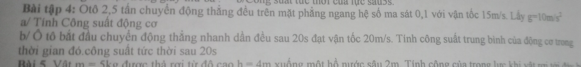 sua t tuc thor của lục sauss. 
Bài tập 4: Otô 2, 5 tấn chuyển động thẳng đều trên mặt phẳng ngang hệ số ma sát 0, 1 với vận tốc 15m/s. Lấy g=10m/s^2
a/ Tính Công suất động cơ 
b/Ô tô bắt đầu chuyển động thẳng nhanh dần đều sau 20s đạt vận tốc 20m/s. Tính công suất trung bình của động cơ trong 
thời gian đó.công suất tức thời sau 20s
Bài 5 Vật m= Skợ được thả rợi từ dhat Ocaoh=4m xuống một hồ nước sâu 2m. Tính cộng của trong lực khi vật ri tớ đ