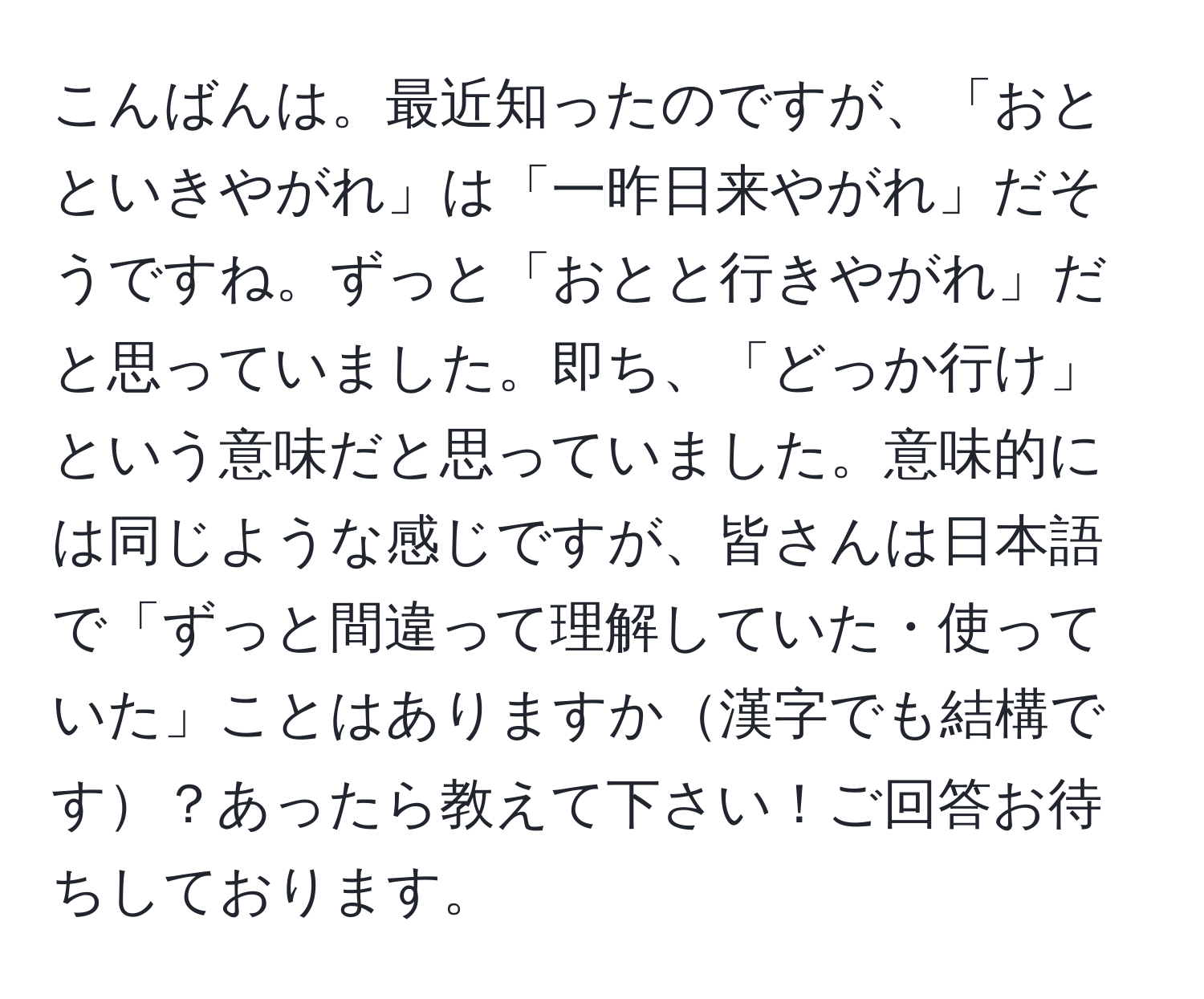 こんばんは。最近知ったのですが、「おとといきやがれ」は「一昨日来やがれ」だそうですね。ずっと「おとと行きやがれ」だと思っていました。即ち、「どっか行け」という意味だと思っていました。意味的には同じような感じですが、皆さんは日本語で「ずっと間違って理解していた・使っていた」ことはありますか漢字でも結構です？あったら教えて下さい！ご回答お待ちしております。