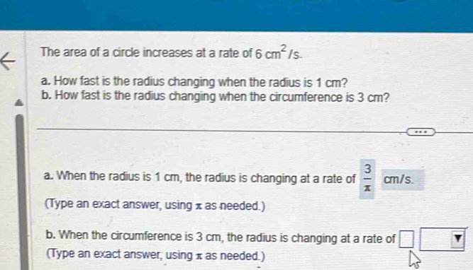 The area of a circle increases at a rate of 6cm^2/s. 
a. How fast is the radius changing when the radius is 1 cm?
b. How fast is the radius changing when the circumference is 3 cm?
a. When the radius is 1 cm, the radius is changing at a rate of  3/x  cm/s.
(Type an exact answer, using x as needed.)
b. When the circumference is 3 cm, the radius is changing at a rate of □ □
(Type an exact answer; using x as needed.)