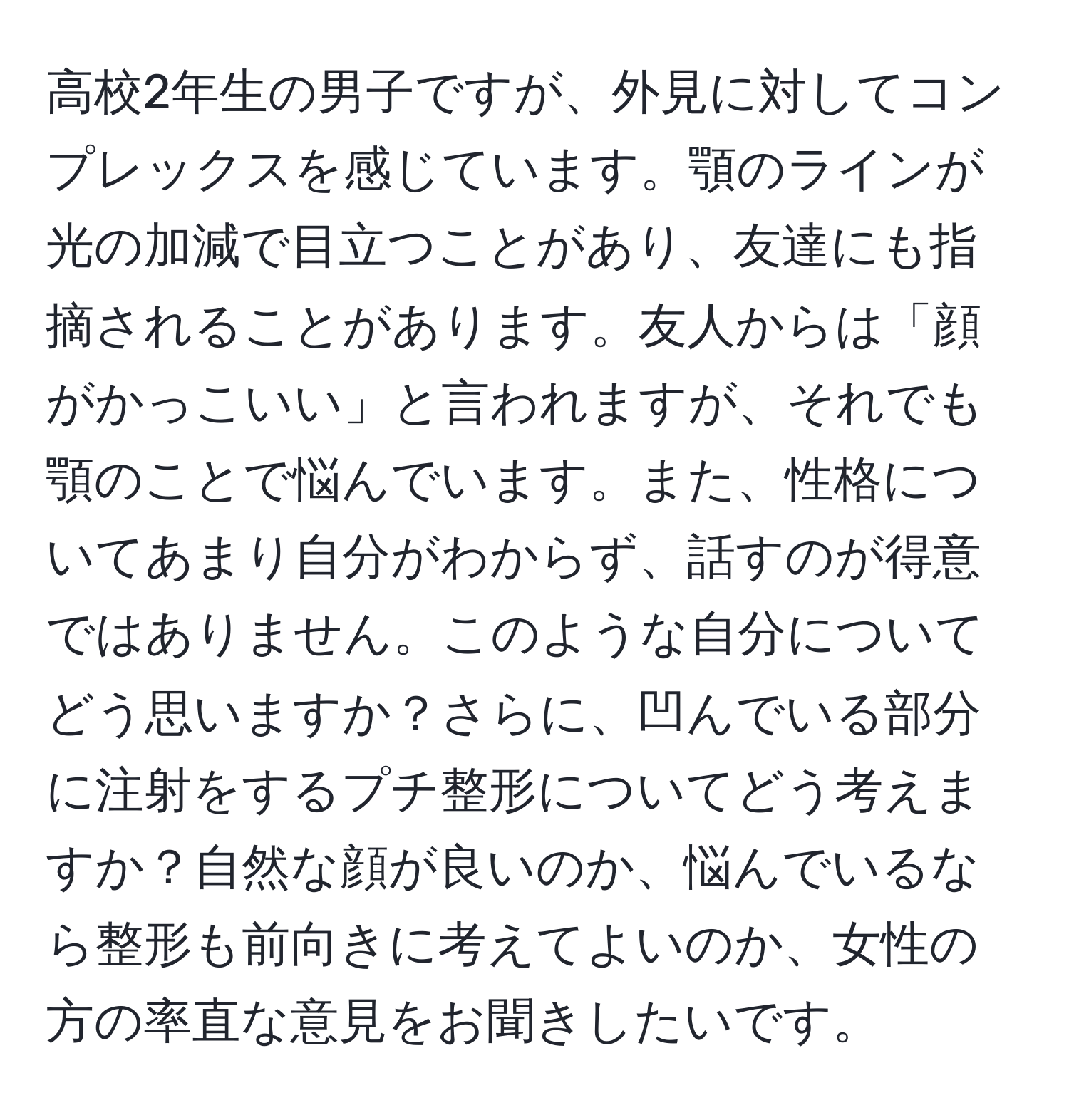 高校2年生の男子ですが、外見に対してコンプレックスを感じています。顎のラインが光の加減で目立つことがあり、友達にも指摘されることがあります。友人からは「顔がかっこいい」と言われますが、それでも顎のことで悩んでいます。また、性格についてあまり自分がわからず、話すのが得意ではありません。このような自分についてどう思いますか？さらに、凹んでいる部分に注射をするプチ整形についてどう考えますか？自然な顔が良いのか、悩んでいるなら整形も前向きに考えてよいのか、女性の方の率直な意見をお聞きしたいです。