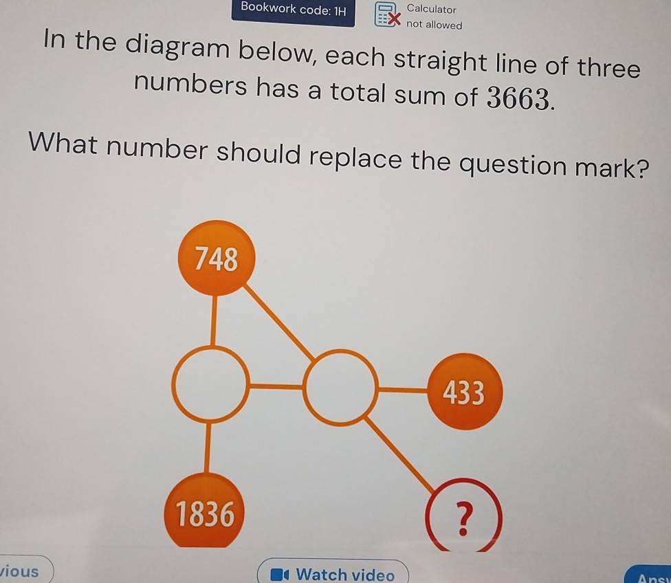 Bookwork code: 1H Calculator 
not allowed 
In the diagram below, each straight line of three 
numbers has a total sum of 3663. 
What number should replace the question mark? 
vious Watch video Ansi