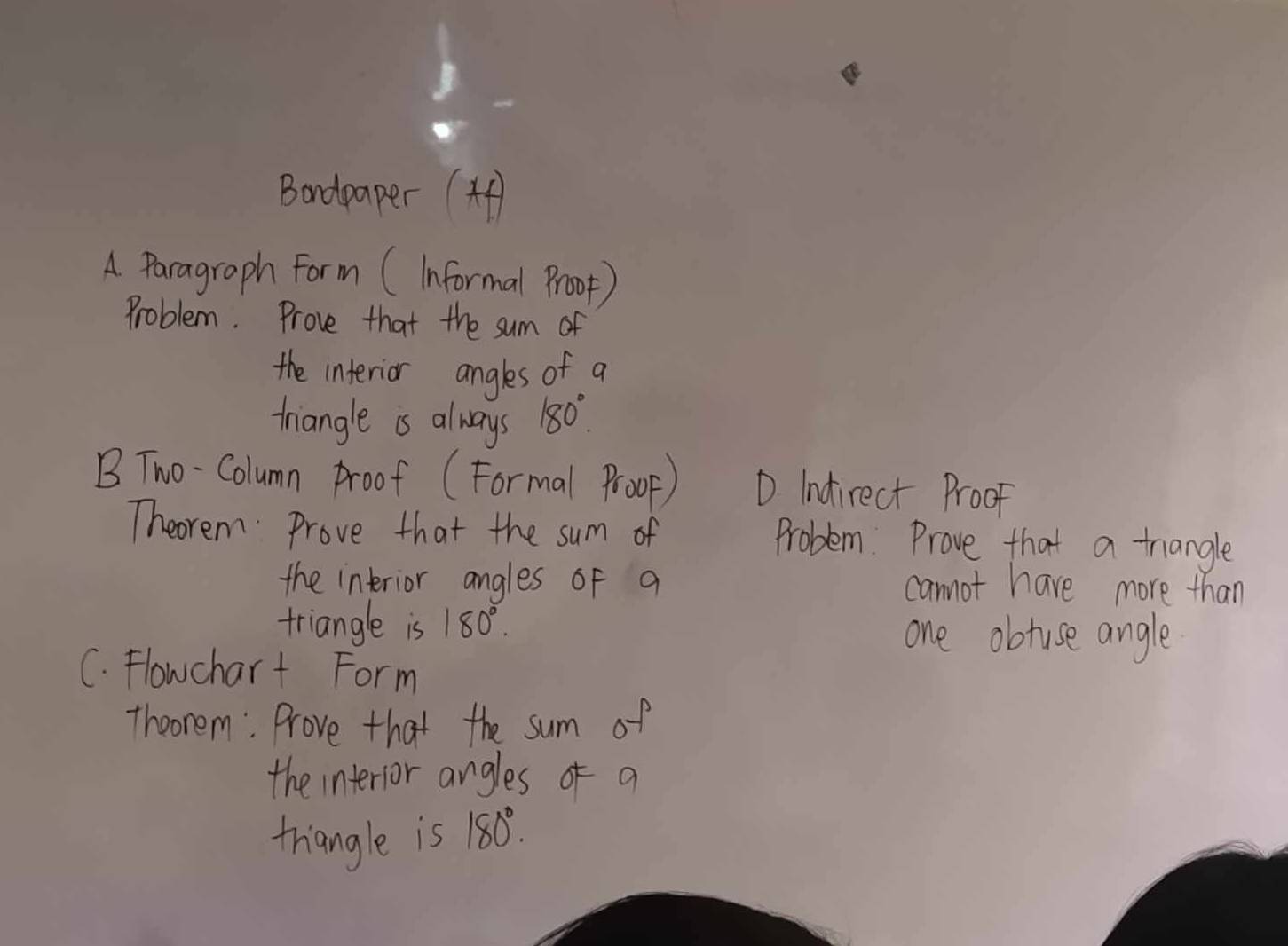 Bandpaper (4 
A Paragraph Form (Informal Proop) 
Problem. Prove that the sum of 
the interior angles of a 
triangle as always 180°
B Two-Column Proof (Formal Proop) D Indirect Proof 
Theorem Prove that the sum of Problem. Prove that a trangle 
the interior angles of a cannot have more than 
triangle is 180°. one obtuse angle 
C. Flowchart Form 
Theorem: Prove that the sum of 
the interior angles of a 
triangle is 180°.