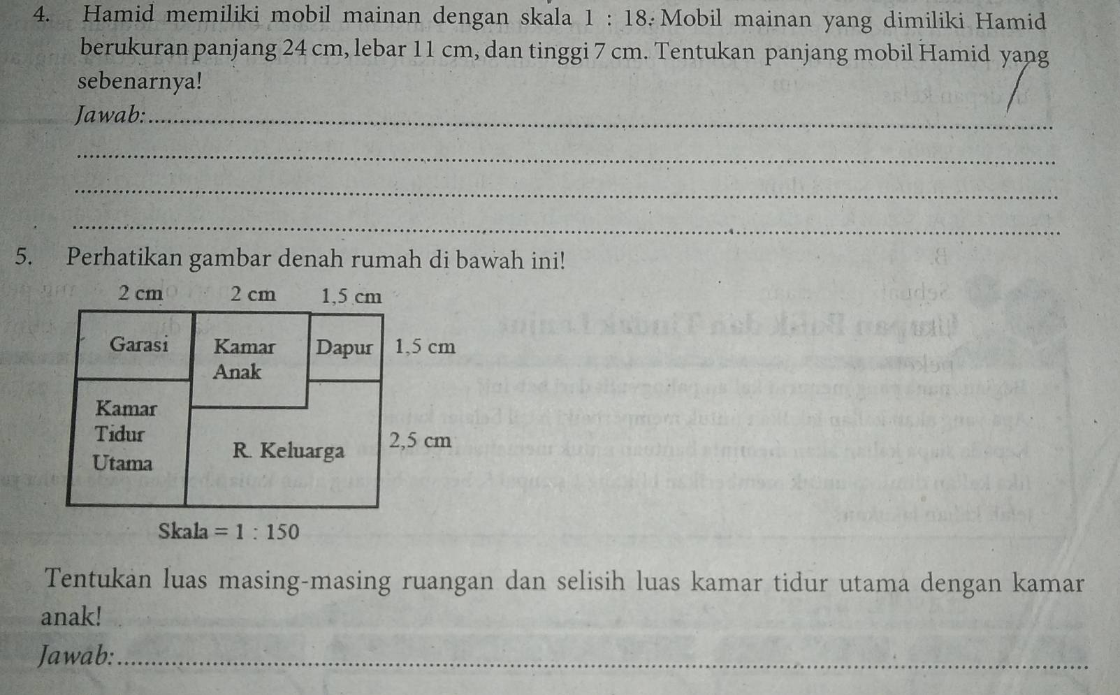 Hamid memiliki mobil mainan dengan skala 1:18 :Mobil mainan yang dimiliki Hamid
berukuran panjang 24 cm, lebar 11 cm, dan tinggi 7 cm. Tentukan panjang mobil Hamid yang
sebenarnya!
Jawab:_
_
_
_
5. Perhatikan gambar denah rumah di bawah ini!
Tentukan luas masing-masing ruangan dan selisih luas kamar tidur utama dengan kamar
anak!
Jawab:_