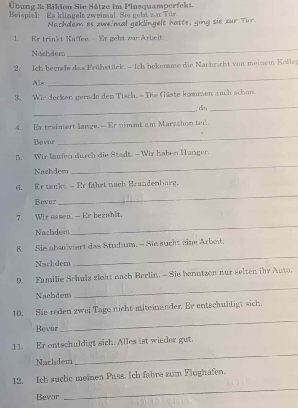 Übung 3: Bilden Sie Sätze im Plusquamperfekt. 
Beispiel: Es klingelt zweimal. Sie geht zur Tür. 
Nachdem es zweimal geklingelt hatte, ging sie zur Tür. 
1. Er trinkt Kaffee. - Er geht zur Arbeit. 
Nachdem 
_ 
2. Ich beende das Frühstück, - Ich bekomme die Nachricht von meinem Kolleg 
Als 
_ 
3. Wir decken gerade den Tisch. - Die Gäste kommen auch schon. 
_, da_ 
4. Er trainiert lange. — Er nimmt am Marathon teil. 
Bevor 
_ 
5. Wir laufen durch die Stadt. — Wir haben Hunger. 
Nachdem 
_ 
6. Er tankt. - Er fährt nach Brandenburg. 
Bevor 
_ 
7. Wir essen. - Er bezahlt. 
Nachdem 
_ 
_ 
8. Sie absolviert das Studium. - Sie sucht eine Arbeit. 
Nachdem 
_ 
9. Familie Schulz zieht nach Berlin. - Sie benutzen nur selten ihr Auto. 
Nachdem 
10. Sie reden zwei Tage nicht miteinander. Er entschuldigt sich. 
Bevor 
_ 
_ 
11. Er entschuldigt sich. Alles ist wieder gut. 
Nachdem 
12. Ich suche meinen Pass. Ich fahre zum Flughafen. 
Bevor 
_