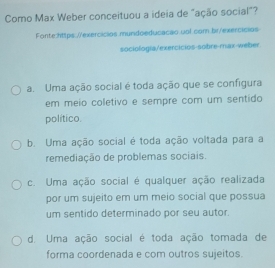 Como Max Weber conceituou a ideia de "ação social"?
Fonte:https://exercicios mundoeducacao ual.com.br/exercicios
sociología/exercicios-sobre-max-weber
a. Uma ação social é toda ação que se configura
em meio coletivo e sempre com um sentido
político.
b. Uma ação social é toda ação voltada para a
remediação de problemas sociais.
c. Uma ação social é qualquer ação realizada
por um sujeito em um meio social que possua
um sentido determinado por seu autor.
d. Uma ação social é toda ação tomada de
forma coordenada e com outros sujeitos.