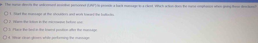 The nurse directs the unlicensed assistive personnel (UAP) to provide a back massage to a client. Which action does the nurse emphasize when giving these directions? 
1. Start the massage at the shoulders and work toward the buttocks. 
2. Warm the lotion in the microwave before use. 
3. Place the bed in the lowest position after the massage. 
4. Wear clean gloves while performing the massage.