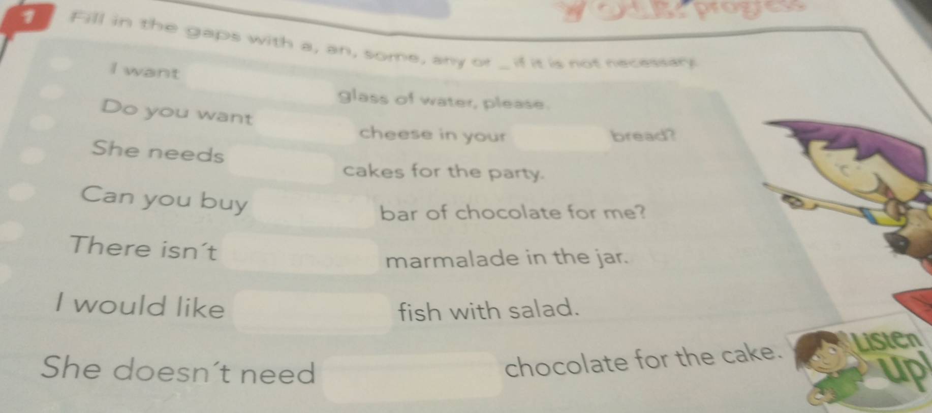 progress 
1 Fill in the gaps with a, an, some, any or 
I want 
_ if it is not necessary 
glass of water, please. 
Do you want 
cheese in your bread? 
She needs 
cakes for the party. 
Can you buy 
bar of chocolate for me? 
There isn't 
marmalade in the jar. 
I would like fish with salad. 
She doesn't need 
chocolate for the cake. Listen 
up