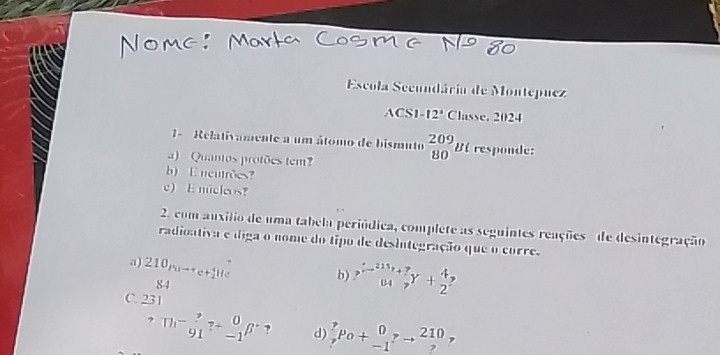 Escola Secundária de Montepuez 
ACS1- 12° Classe. 2024 
1 - Relativamente a um átomo de bismuto  209/80  Bi responde: 1 
a) Quantos protões tem? 
b) E nentrões? 
c) E micleos? 
2. com auxilio de uma tabela periódica, complete as seguintes reações de desintegração 
radioativa e diga o nome do tipo de desintegração que o corre. 
a) 210_(Po)^T_t 
He 
84 
b) ?^xi to^(215)_(^78_2)^(4endarray)  , 
C. 231
? ^m-_(91)^?_(-1)^0beta^- ? d) _r^pPo+_(-1)^0pto _?^(210) ,