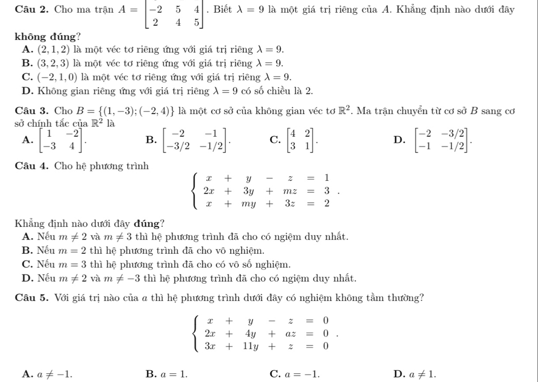 Cho ma trận A=beginbmatrix -2&5&4 2&4&5endbmatrix. Biết lambda =9 là một giá trị riêng của A. Khẳng định nào dưới đây
không đúng?
A. (2,1,2) là một véc tơ riêng ứng với giá trị riêng lambda =9.
B. (3,2,3) là một véc tơ riêng ứng với giá trị riêng lambda =9.
C. (-2,1,0) là một véc tơ riêng ứng với giá trị riêng lambda =9.
D. Không gian riêng ứng với giá trị riêng lambda =9 có số chiều là 2.
Câu 3. Cho B= (1,-3);(-2,4) là một cơ sở của không gian véc tơ R^2. Ma trận chuyển từ cơ sở B sang cơ
sở chính tắc của R^2la
A. beginbmatrix 1&-2 -3&4endbmatrix . beginbmatrix -2&-1 -3/2&-1/2endbmatrix . C. beginbmatrix 4&2 3&1endbmatrix . D. beginbmatrix -2&-3/2 -1&-1/2endbmatrix .
B.
Câu 4. Cho hệ phương trình
beginarrayl x+y-z=1 2x+3y+mz=3. x+my+3z=2endarray.
Khẳng định nào dưới đây đúng?
A. Nếu m!= 2 và m!= 3 thì hệ phương trình đã cho có ngiệm duy nhất.
B. Nếu m=2 thì hệ phương trình đã cho vô nghiệm.
C. Nếu m=3 thì hệ phương trình đã cho có vô số nghiệm.
D. Nếu m!= 2 và m!= -3 thì hệ phương trình đã cho có ngiệm duy nhất.
Câu 5. Với giá trị nào của a thì hệ phương trình dưới đây có nghiệm không tầm thường?
beginarrayl x+y-z=0 2x+4y+az=0 3x+11y+z=0endarray. .
A. a!= -1. B. a=1. C. a=-1. D. a!= 1.