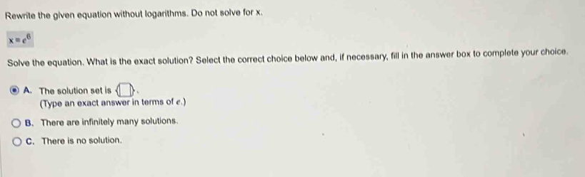 Rewrite the given equation without logarithms. Do not solve for x.
x=e^6
Solve the equation. What is the exact solution? Select the correct choice below and, if necessary, fill in the answer box to complete your choice.
A. The solution set is  □ . 
(Type an exact answer in terms of e.)
B. There are infinitely many solutions.
C. There is no solution.