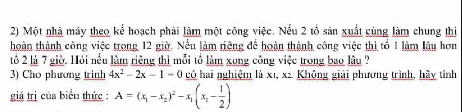 Một nhà máy theo kế hoạch phải làm một công việc. Nếu 2 tổ sản xuất cùng làm chung thì 
hoàn thành công việc trong 12 giờ. Nếu làm riêng để hoàn thành công việc thì tổ 1 làm lâu hơn 
tổ 2 là 7 giờ. Hỏi nếu làm riêng thì mỗi tổ làm xong công việc trong bao lâu ? 
3) Cho phương trình 4x^2-2x-1=0 có hai nghiệm là x1, x2. Không giải phương trình, hãy tính 
giá trị của biểu thức : A=(x_1-x_2)^2-x_1(x_1- 1/2 )