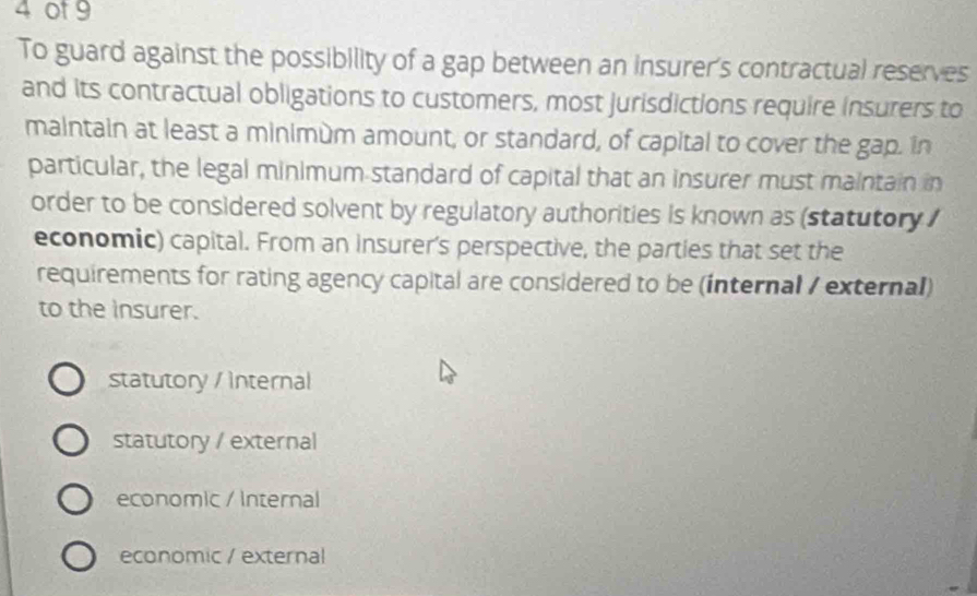 4 0t 9
To guard against the possibility of a gap between an insurer's contractual reserves
and its contractual obligations to customers, most jurisdictions require insurers to
maintain at least a minimùm amount, or standard, of capital to cover the gap. in
particular, the legal minimum standard of capital that an insurer must maintain in
order to be considered solvent by regulatory authorities is known as (statutory 
economic) capital. From an insurer's perspective, the parties that set the
requirements for rating agency capital are considered to be (internal / external)
to the insurer.
statutory / internal
statutory / external
economic / Internal
economic / external