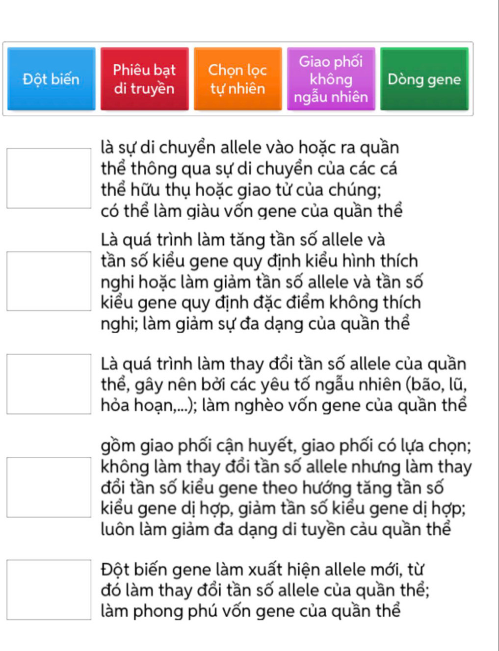 Phiêu bạt Chọn lọc Giao phối
Đột biến không Dòng gene
di truyền tự nhiên ngẫu nhiên
là sự di chuyển allele vào hoặc ra quần
thể thông qua sự di chuyển của các cá
thể hữu thụ hoặc giao tử của chúng;
có thể làm giàu vốn gene của quần thể
Là quá trình làm tăng tần số allele và
tần số kiểu gene quy định kiểu hình thích
nghi hoặc làm giảm tần số allele và tần số
kiểu gene quy định đặc điểm không thích
nghi; làm giảm sự đa dạng của quần thể
Là quá trình làm thay đổi tần số allele của quần
thể, gây nên bởi các yêu tố ngẫu nhiên (bão, lũ,
hỏa hoạn,...); làm nghèo vốn gene của quần thể
gồm giao phối cận huyết, giao phối có lựa chọn;
không làm thay đổi tần số allele nhưng làm thay
đổi tần số kiểu gene theo hướng tăng tần số
kiểu gene dị hợp, giảm tần số kiểu gene dị hợp;
luôn làm giảm đa dạng di tuyền cảu quần thể
Đột biến gene làm xuất hiện allele mới, từ
đó làm thay đổi tần số allele của quần thể;
làm phong phú vốn gene của quần thể