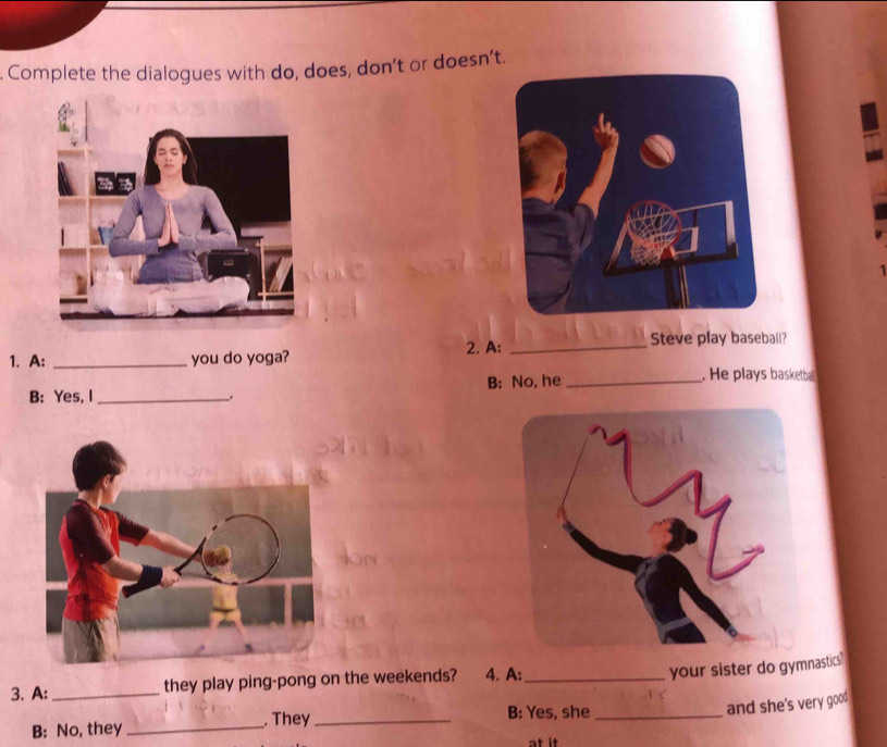 Complete the dialogues with do, does, don’t or doesn’t. 
1. A: _you do yoga? 2. A:_ 
Steve play baseball? 
B: Yes, I_ B: No, he_ 
. He plays basketball 
. 
3. A: _they play ping-pong on the weekends? 4. A:_ 
your sister do gymnastics" 
and she's very goo . 
B: No, they _. They_ 
B: Yes, she_ 
at it