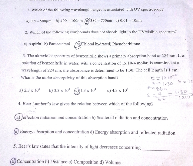 Which of the following wavelength ranges is associated with UV spectroscopy
a) 0.8 - 500mu n n b) 400-100nm a 380-750nm d) 0.01-10nm
2. Which of the following compounds does not absorb light in the UV/visible spectrum?
a) Aspirin b) Paracetamol c) Chloral hydrated) Phenobarbitone
3. The ultraviolet spectrum of benzonitrile shows a primary absorption band at 224 nm. If a
solution of benzonitrile in water, with a concentration of 1* 10-4 molar, is examined at a
wavelength of 224 nm, the absorbance is determined to be 1.30. The cell length is 1 cm.
What is the molar absorptivity of this absorption band?
a) 2.3* 10^4 b) 3.3* 10^4 a 1.3* 10^4 d) 4.3* 10^4
4. Beer Lambert’s law gives the relation between which of the following?
a) reflection radiation and concentration b) Scattered radiation and concentration
c) Energy absorption and concentration d) Energy absorption and reflected radiation
5. Beer’s law states that the intensity of light decreases concerning
_
(a) Concentration b) Distance c) Composition d) Volume