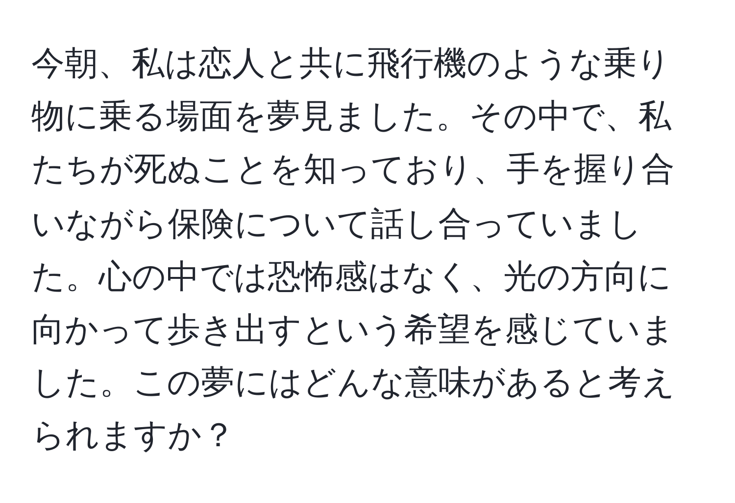 今朝、私は恋人と共に飛行機のような乗り物に乗る場面を夢見ました。その中で、私たちが死ぬことを知っており、手を握り合いながら保険について話し合っていました。心の中では恐怖感はなく、光の方向に向かって歩き出すという希望を感じていました。この夢にはどんな意味があると考えられますか？