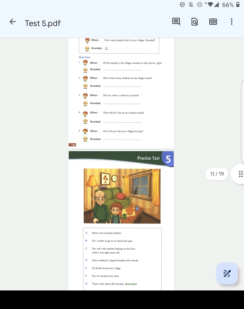 66%
Test 5.pdf
a
Oliver: How many people lived in your village, Grandad?
Grandad: G
Question
Oliver: All the people in the village worked on their farms, right?
Grandad:
2 Were there many children at the village school?
Grandad:_
3 Oliver: Did you wear a uniform at school?
Grandad:_
Oliver: What did you like to do outside school?
Grandad:_
5 Oliver: And will you visit your village this year?
Grandad:_
120
Practice Test 5
11 / 19
A About one hundred children.
No, I prefer to go to an island this year.
C Yes, and I also started helping on the farm
when I was eight years old.
Every weekend I played football with friends.
My family loved your village.
Yes, he worked very hard.

G There were about fifty families. (Example)