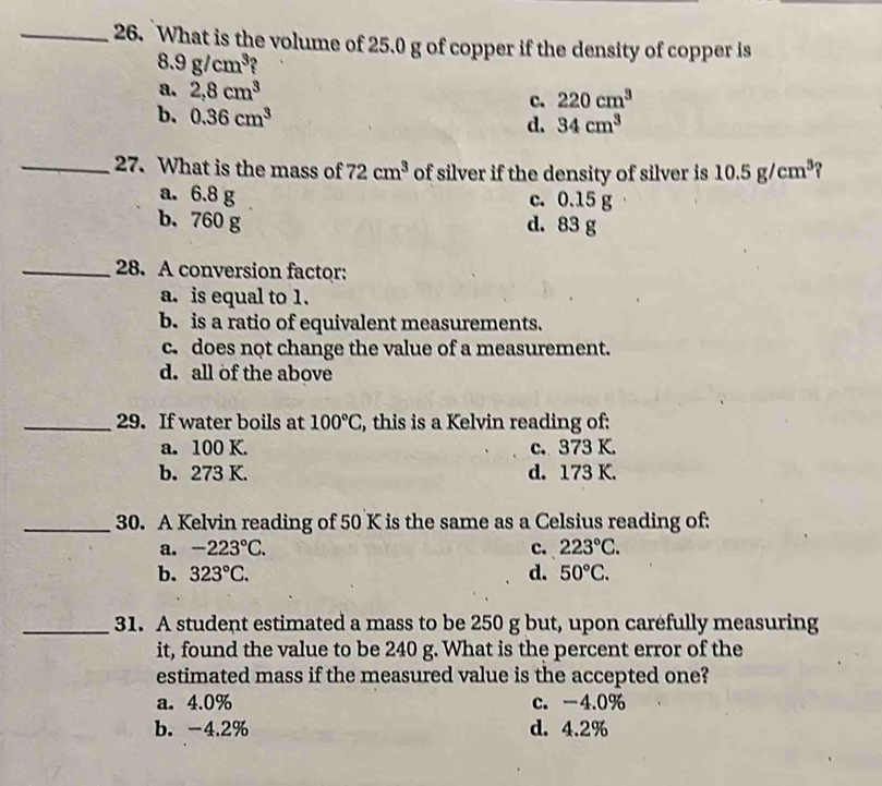 What is the volume of 25.0 g of copper if the density of copper is
8.9g/cm^3 ?
a. 2, 8cm^3
c. 220cm^3
b. 0.36cm^3
d. 34cm^3
_27. What is the mass of 72cm^3 of silver if the density of silver is 10.5g/cm^3
a. 6.8 g c. 0.15 g
b. 760 g d. 83 g
_28. A conversion factor:
a. is equal to 1.
b. is a ratio of equivalent measurements.
c. does not change the value of a measurement.
d. all of the above
_29. If water boils at 100°C , this is a Kelvin reading of:
a. 100 K. c. 373 K.
b. 273 K. d. 173 K.
_30. A Kelvin reading of 50 K is the same as a Celsius reading of:
a. -223°C. c. 223°C.
b. 323°C. d. 50°C. 
_31. A student estimated a mass to be 250 g but, upon carefully measuring
it, found the value to be 240 g. What is the percent error of the
estimated mass if the measured value is the accepted one?
a. 4.0% c. -4.0%
b. -4.2% d. 4.2%