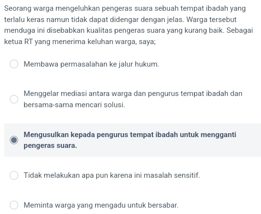 Seorang warga mengeluhkan pengeras suara sebuah tempat ibadah yang
terlalu keras namun tidak dapat didengar dengan jelas. Warga tersebut
menduga ini disebabkan kualitas pengeras suara yang kurang baik. Sebagai
ketua RT yang menerima keluhan warga, saya;
Membawa permasalahan ke jalur hukum.
Menggelar mediasi antara warga dan pengurus tempat ibadah dan
bersama-sama mencari solusi.
Mengusulkan kepada pengurus tempat ibadah untuk mengganti
pengeras suara.
Tidak melakukan apa pun karena ini masalah sensitif.
Meminta warga yang mengadu untuk bersabar.