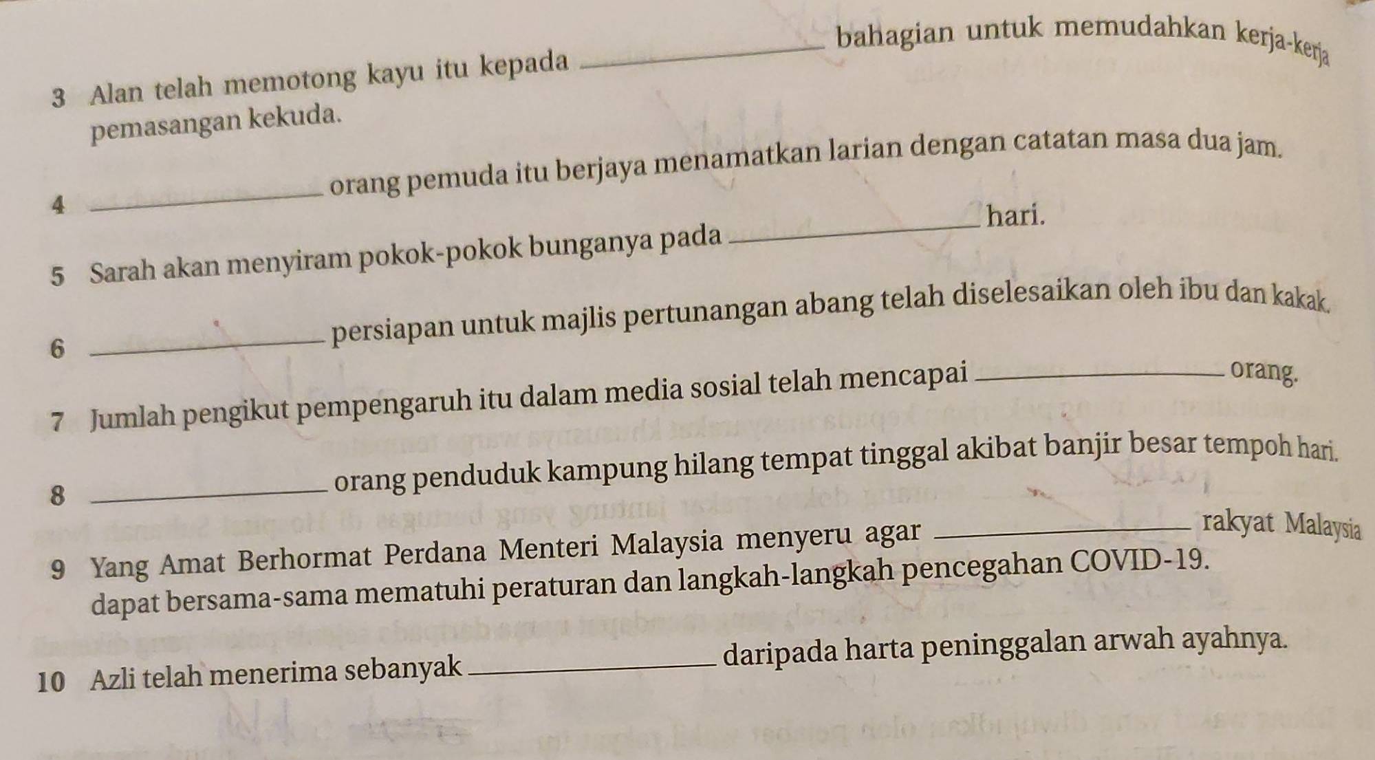 bahagian untuk memudahkan kerja-kerja 
3 Alan telah memotong kayu itu kepada 
pemasangan kekuda. 
_orang pemuda itu berjaya menamatkan larian dengan catatan masa dua jam. 
4 
_hari. 
5 Sarah akan menyiram pokok-pokok bunganya pada 
6 
_persiapan untuk majlis pertunangan abang telah diselesaikan oleh ibu dan kakak. 
7 Jumlah pengikut pempengaruh itu dalam media sosial telah mencapai_ 
orang. 
_8 
orang penduduk kampung hilang tempat tinggal akibat banjir besar tempoh hari. 
9 Yang Amat Berhormat Perdana Menteri Malaysia menyeru agar 
_rakyat Malaysia 
dapat bersama-sama mematuhi peraturan dan langkah-langkah pencegahan COVID- 19. 
10 Azli telah menerima sebanyak _daripada harta peninggalan arwah ayahnya.