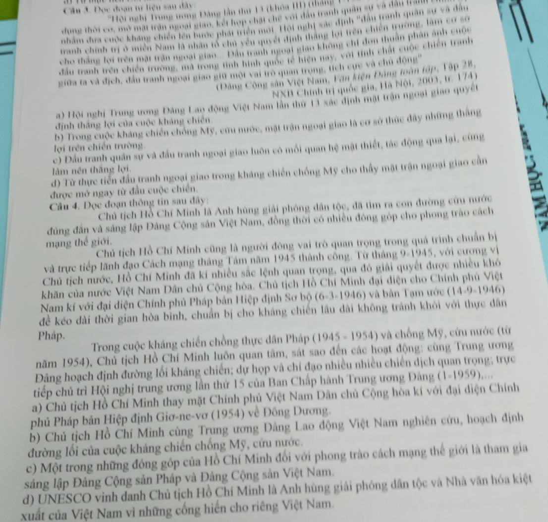 Cầu 3. Đọc đoạn tự liệu sau đây
'Hội nghị Trung ưong Đảng lần thứ 13 (khóa III) (tháng  
dung thời cơ, mở mặt trận ngoại giao, kết hợp chặt chế với đầu tranh quân sự và đầu trann
nhẩm đưa cuộc kháng chiến tên bước phát triển mới. Hội nghị xác định "đầu tranh quân sự và đầu
tranh chính trị ở miền Nam là nhân tổ chủ yếu quyết định thắng lợi trên chiến trường, làm cơ số
cho thắng lợi trên mặt trận ngoại giao... Đầu tranh ngoại giao không chỉ đơn thuần phân ảnh cuộc
đầu tranh trên chiến trường, mà trong tinh hình quốc tế hiện nay, với tính chất cuộc chiến tranh
giữa ta và địch, đầu tranh ngoại giao giữ một vai trò quan trong, tích cực và chủ động''
(Đảng Cộng sản Việt Nam, Tăn kiện Đảng toàn tập, Tập 28,
NNB Chính trị quốc gia, Hà Nội, 2003, tr. 174)
a) Hội nghị Trung ương Đảng Lao động Việt Nam lần thứ 13 xác định mật trận ngoại giao quyết
định thắng lợi của cuộc kháng chiến.
b) Trong cuộc kháng chiến chồng Mỹ, cứu nước, mặt trận ngoại giao là cơ sở thúc đây những thắng
lợi trên chiến trường.
c) Đầu tranh quân sự và đầu tranh ngoại giao luôn có mối quan hệ mật thiết, tác động qua lại, cùng
làm nên thắng lợi.
d) Từ thực tiến đầu tranh ngoại giao trong kháng chiến chống Mỹ cho thấy mặt trận ngoại giao cần
được mở ngay từ đầu cuộc chiến.
Câu 4. Đọc đoạn thông tin sau đây:
Chủ tịch Hồ Chí Minh là Anh hùng giải phóng dân tộc, đã tìm ra con đường cứu nước
đúng đấn và sáng lập Đảng Cộng sản Việt Nam, đồng thời có nhiều đóng góp cho phong trào cách
mạng thế giới.
Chủ tịch Hồ Chí Minh cũng là người đóng vai trò quan trọng trong quá trình chuẩn bị
và trực tiếp lãnh đạo Cách mạng tháng Tảm năm 1945 thành công. Từ tháng 0.1945 , với cương vị
Chủ tịch nước, Hồ Chí Minh đã kí nhiều sắc lệnh quan trọng, qua đó giải quyết được nhiều khó
khăn của nước Việt Nam Dân chủ Cộng hòa. Chủ tịch Hồ Chí Minh đại điện cho Chính phủ Việt
Nam kí với đại diện Chính phủ Pháp bản Hiệp định Sơ bộ (6-3-1946) và bản Tạm ước (14-9-1946)
đề kéo dài thời gian hòa bình, chuẩn bị cho kháng chiến lâu dài không tránh khói với thực dân
Pháp.
Trong cuộc kháng chiến chồng thực dân Pháp (1945 - 1954) và chống Mỹ, cứu nước (từ
năm 1954), Chủ tịch Hồ Chí Minh luôn quan tâm, sát sao đến các hoạt động: cùng Trung ương
Đảng hoạch định đường lối kháng chiến; dự họp và chỉ đạo nhiều nhiều chiến dịch quan trọng; trực
tiếp chủ trì Hội nghị trung ương lần thứ 15 của Ban Chấp hành Trung ương Đảng (1-1959)..`.
a) Chủ tịch Hồ Chí Minh thay mặt Chính phủ Việt Nam Dân chủ Cộng hòa kí với đại diện Chính
phủ Pháp bản Hiệp định Giơ-ne-vơ (1954) về Đông Dương.
b) Chủ tịch Hồ Chí Minh cùng Trung ương Đảng Lao động Việt Nam nghiên cứu, hoạch định
đường lối của cuộc kháng chiến chống Mỹ, cứu nước.
c) Một trong những đóng góp của Hồ Chí Minh đổi với phong trào cách mạng thế giới là tham gia
sáng lập Đảng Cộng sản Pháp và Đảng Cộng sản Việt Nam.
d) UNESCO vinh danh Chủ tịch Hồ Chí Minh là Anh hùng giải phóng dân tộc và Nhà văn hóa kiệt
xuất của Việt Nam vì những cống hiến cho riêng Việt Nam.