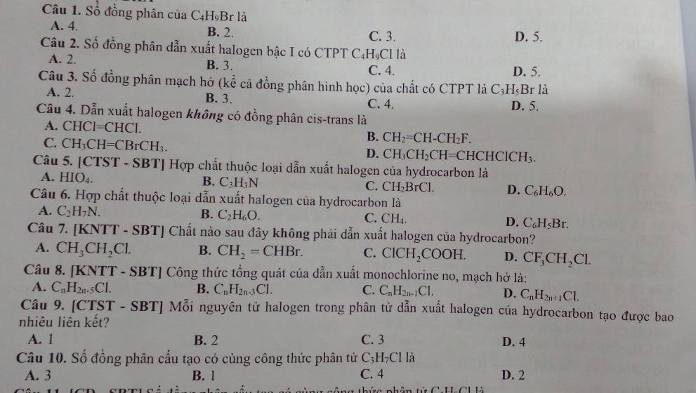 Số đồng phân của C₄H₉Br là
A. 4. B. 2.
C. 3. D. 5.
Câu 2. Số đồng phân dẫn xuất halogen bậc I có CTPT C₄Hạ CI là
A. 2. B. 3.
C. 4. D. 5.
Câu 3. Số đồng phân mạch hở (kể cả đồng phân hình học) của chất có CTPT là C_3H_5B 3r là
A. 2. B. 3.
C. 4. D. 5.
Câu 4. Dẫn xuất halogen không có đồng phân cis-trans là
A. CH( [=CF [Cl.
C. CH_3CH=CBrCH_3.
B. CH_2=CH-CH_2F.
D. CH_3CH_2CH=CHCHClCH_3.
Câu 5. [CTST - SBT] Hợp chất thuộc loại dẫn xuất halogen của hydrocarbon là
B.
A. HIO_4. C_3H_3N C. CH_2BrCl. D. C_6H_6O.
Câu 6. Hợp chất thuộc loại dẫn xuất halogen của hydrocarbon là
A. C_2H_7N. B. C_2H_6O. C. CH_4. D. C_6H_5Br
Câu 7. [KNTT - SBT] Chất nào sau đây không phải dẫn xuất halogen của hydrocarbon?
A. CH_3CH_2Cl. B. CH_2=CHBr. C. ClCH_2COOH. D. CF_3CH_2Cl.
Câu 8. KNTT-SBT] Công thức tổng quát của dẫn xuất monochlorine no, mạch hở là:
A. C_nH_2n-5Cl. B. C_nH_2n-3Cl. C. C_nH_2n-1Cl. D. C_nH_2n+1Cl.
Câu 9. [CTST - SBT] Mỗi nguyên tử halogen trong phân tử dẫn xuất halogen của hydrocarbon tạo được bao
nhiêu liên kết?
A. 1 B. 2 C. 3 D. 4
Câu 10. Số đồng phân cấu tạo có cùng công thức phân tử C_3H_7Clla
A. 3 B. l C. 4 D. 2
thứ nhân tử C H CUlà