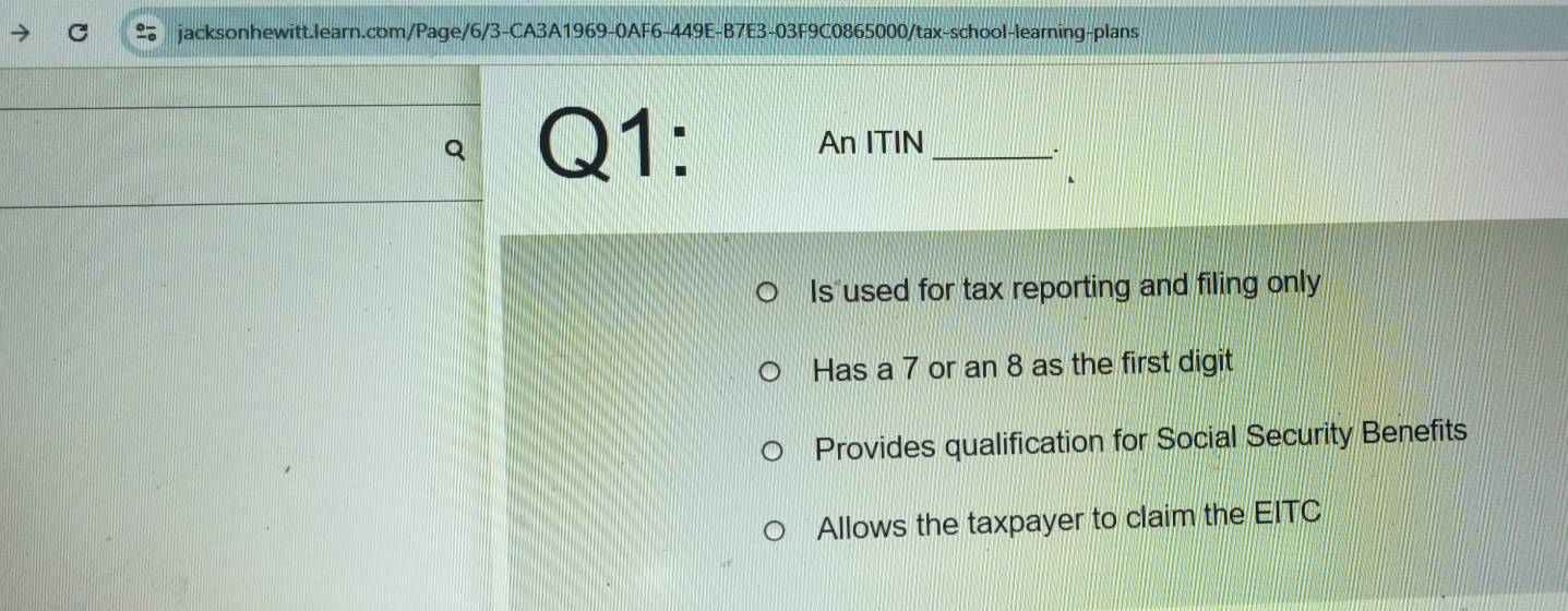 An ITIN_
.
、
Is used for tax reporting and filing only
Has a 7 or an 8 as the first digit
Provides qualification for Social Security Benefits
Allows the taxpayer to claim the EITC