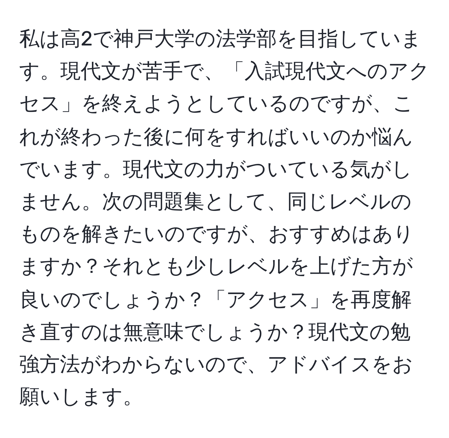 私は高2で神戸大学の法学部を目指しています。現代文が苦手で、「入試現代文へのアクセス」を終えようとしているのですが、これが終わった後に何をすればいいのか悩んでいます。現代文の力がついている気がしません。次の問題集として、同じレベルのものを解きたいのですが、おすすめはありますか？それとも少しレベルを上げた方が良いのでしょうか？「アクセス」を再度解き直すのは無意味でしょうか？現代文の勉強方法がわからないので、アドバイスをお願いします。