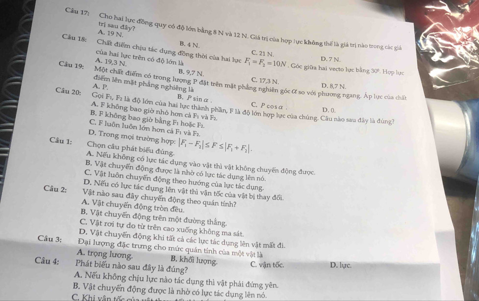trị sau đây?
Câu 17: Cho hai lực đồng quy có độ lớn bằng 8 N và 12 N. Giá trị của hợp lực không thế là giá trị nào trong các giả
A. 19 N.
Câu 18: Chất điểm chịu tác dụng đồng thời của hai lực F_1=F_2=10N
B. 4 N. C. 21 N.
của hai lực trên có độ lớn là
D. 7 N.. Góc giữa hai vecto lực bằng 30º. Hợp lực
A. 19,3 N. B. 9,7 N. C. 17,3 N.
Câu 19: Một chất điểm có trong lượng P đặt trên mặt phẳng nghiên góc α so với phương ngang. Áp lực của chất
điểm lên mặt phẳng nghiêng là
A. P.
D. 8,7 N.
Gọi
B. P sin α. C. P cosα . D.0.
Câu 20: F_1,F_2 là độ lớn của hai lực thành phần, F là độ lớn hợp lực của chúng. Câu nào sau đây là đúng?
A. F không bao giờ nhỏ hơn cả F_1 và F2.
B. F không bao giờ bằng F_1 hoặc F2.
C. F luôn luôn lớn hơn cả F_1 và F_2.
D. Trong mọi trường hợp:
Câu 1: Chọn câu phát biểu đúng. |F_1-F_2|≤ F≤ |F_1+F_2|.
A. Nếu không có lực tác dụng vào vật thì vật không chuyến động được.
B. Vật chuyển động được là nhờ có lực tác dụng lên nó.
C. Vật luôn chuyển động theo hướng của lực tác dụng.
D. Nếu có lực tác dụng lên vật thì vận tốc của vật bị thay đối.
Câu 2: Vật nào sau đây chuyển động theo quán tính?
A. Vật chuyển động tròn đều.
B. Vật chuyển động trên một đường thẳng.
C. Vật rơi tự do từ trên cao xuống không ma sát.
D. Vật chuyển động khi tất cả các lực tác dụng lên vật mất đi.
Câu 3: Đại lượng đặc trưng cho mức quán tính của một vật là
A. trọng lương. B. khối lượng. C. vận tốc. D. lực.
Câu 4: Phát biểu nào sau đây là đúng?
A. Nếu không chịu lực nào tác dụng thì vật phải đứng yên.
B. Vật chuyển động được là nhờ có lực tác dụng lên nó.
C. Khi vận tốc của