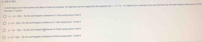 (08.01 MC)
A wolf leaps out of the bushes and takes a hunter by surprise. Its trajectory can be mapped by the equation f(x)=-x^2+7x-12 Write f(x) in intercept form and find how far the wolf leaped using zeros of the
function. (1 point)
y=-(x-3)(x-4); the wolf leaped a distance of 1 foot using zeros 3 and 4
y=(x-3)(x+4); the wolf leaped a distance of 7 feet using zeros -4 and 3
y=-(x-2)(x-6); the wolf leaped ahystance of 4 feet using zeros 2 and 6
y=(x+2)(x-6) : the wolf leaped a distance of 8 feet using zeros -2 and 6