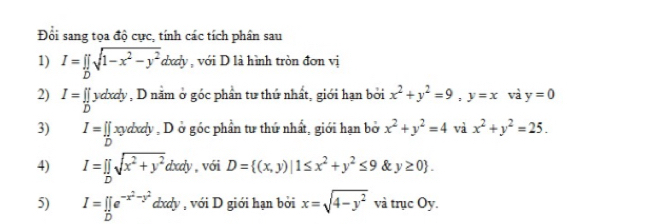 Đổi sang tọa độ cực, tính các tích phân sau 
1) I=prodlimits _Dsqrt(1-x^2-y^2)dxdy , với D là hình tròn đơn vị 
2) I= []/D  vdxdy , D năm ở góc phần tư thứ nhất, giới hạn bởi x^2+y^2=9, y=x và y=0
3) I= [ xvxdy , D ở góc phần tư thứ nhất, giới hạn bở x^2+y^2=4 và x^2+y^2=25. 
4) I=prodlimits _Dsqrt(x^2+y^2)d d body , với D= (x,y)|1≤ x^2+y^2≤ 9 y≥ 0. 
5) I=∈tlimits _De^(-x^2)-y^2 dxdy , với D giới hạn bởi x=sqrt(4-y^2) và trục Oy.