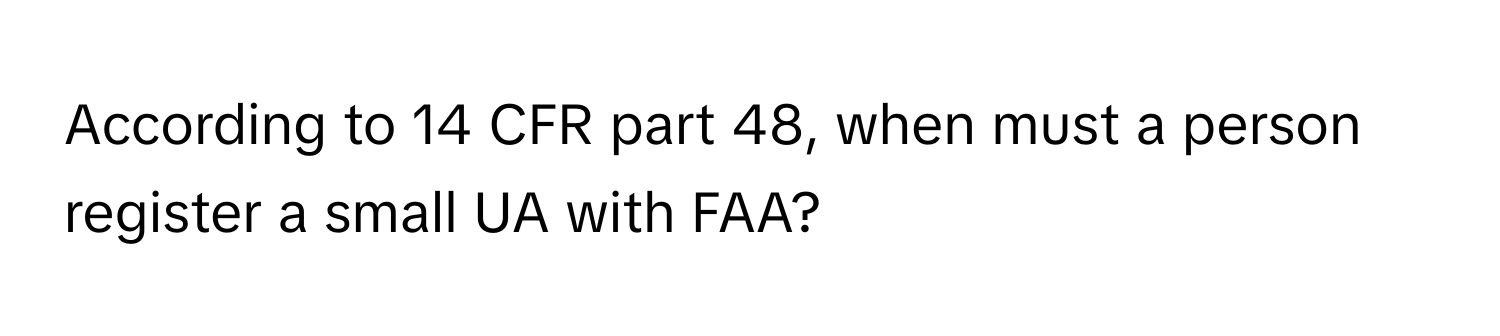 According to 14 CFR part 48, when must a person register a small UA with FAA?