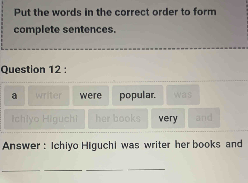 Put the words in the correct order to form 
complete sentences. 
Question 12 : 
a writer were popular. was 
Ichiyo Higuchi her books very and 
Answer : Ichiyo Higuchi was writer her books and 
__ 
_ 
_