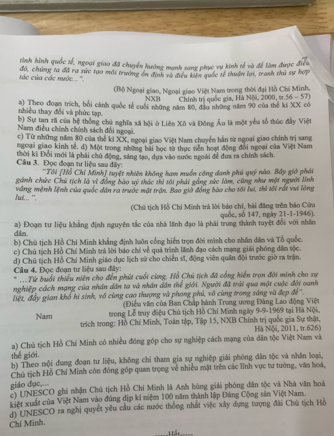 tình hình quốc tế, ngoại giao đã chuyển hướng mạnh sang phục vụ kinh tế và để làm được điều
đó, chúng ta đã ra sức tạo môi trường ổn định và điều kiện quốc tế thuận lợi, tranh thủ sự hợp
tác của các nước... '.
(Bộ Ngoại giao, Ngoại giao Việt Nam trong thời đại Hồ Chí Minh,
NXB Chính trị quốc gia, Hà Nội, 2000, tr.56 - 57)
a) Theo đoạn trích, bối cảnh quốc tế cuối những năm 80, đầu những năm 90 của thế ki XX có
nhiều thay đổi và phức tạp.
b) Sự tan rã của hệ thống chủ nghĩa xã hội ở Liên Xô và Đông Âu là một yếu tố thúc đầy Việt
Nam điều chỉnh chính sách đối ngoại.
c) Từ những năm 80 của thế ki XX, ngoại giao Việt Nam chuyền hằn từ ngoại giao chính trị sang
ngoại giao kinh tế. d) Một trong những bài học từ thực tiễn hoạt động đối ngoại của Việt Nam
thời kì Đồi mới là phải chủ động, sáng tạo, dựa vào nước ngoài đề đưa ra chính sách.
Câu 3. Đọc đoạn tư liệu sau đây:
Tôi [Hồ Chí Minh] tuyệt nhiên không ham muốn công danh phú quý nào. Bây giờ phải
gánh chức Chủ tịch là vì đồng bào uỷ thác thì tôi phải gắng sức làm, cũng như một người lính
vâng mệnh lệnh của quốc dân ra trước mặt trận. Bao giờ đồng bào cho tôi lui, thì tôi rất vui lòng
lui... ”.
(Chủ tịch Hồ Chí Minh trả lời báo chí, bài đăng trên báo Cứu
quốc, số 147, ngày 21-1-1946).
a) Đoạn tư liệu khẳng định nguyên tắc của nhà lãnh đạo là phải trung thành tuyệt đối với nhân
dân.
b) Chủ tịch Hồ Chí Minh khẳng định luôn cống hiến trọn đời mình cho nhân dân và Tổ quốc.
c) Chủ tịch Hồ Chí Minh trả lời báo chí về quá trình lãnh đạo cách mạng giải phóng dân tộc.
d) Chủ tịch Hồ Chí Minh giáo dục lịch sử cho chiến sĩ, động viên quân đội trước giờ ra trận.
Câu 4. Đọc đoạn tư liệu sau đây:
''Từ buổi thiếu niên cho đến phút cuối cùng, Hồ Chủ tịch đã cống hiến trọn đời mình cho sự
nghiệp cách mạng của nhân dân ta và nhân dân thế giới. Người đã trải qua một cuộc đời oanh
liệt, đầy gian khổ hi sinh, vô cùng cao thượng và phong phú, vô cùng trong sáng và đẹp đề ''.
(Điếu văn của Ban Chấp hành Trung ương Đảng Lao động Việt
Nam trong Lễ truy điệu Chủ tịch Hồ Chí Minh ngày 9-9-1969 tại Hà Nội,
trích trong: Hồ Chí Minh, Toàn tập, Tập 15, NXB Chính trị quốc gia Sự thật,
Hà Nội, 2011, tr.626)
a) Chủ tịch Hồ Chí Minh có nhiều đóng góp cho sự nghiệp cách mạng của dân tộc Việt Nam và
thế giới.
b) Theo nội dung đoạn tư liệu, không chỉ tham gia sự nghiệp giải phóng dân tộc và nhân loại,
Chủ tịch Hồ Chí Minh còn đóng góp quan trọng về nhiều mặt trên các lĩnh vực tư tưởng, văn hoá,
giáo dục,...
c) UNESCO ghi nhận Chủ tịch Hồ Chí Minh là Anh hùng giải phóng dân tộc và Nhà văn hoá
kiệt xuất của Việt Nam vào đúng dịp kỉ niệm 100 năm thành lập Đảng Cộng sản Việt Nam.
d) UNESCO ra nghị quyết yêu cầu các nước thống nhất việc xây dựng tượng đài Chủ tịch Hồ
Chí Minh.
:Hết_