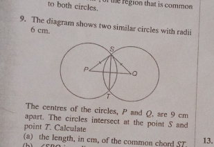 to both circles. f the region that is common 
9. The diagram shows two similar circles with radii
6 cm. 
The centres of the circles, P and Q. are 9 cm
apart. The circles intersect at the point S and 
point T. Calculate 
(a) the length, in cm, of the common chord ST 13.