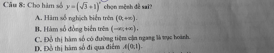 Cho hàm số y=(sqrt(3)+1)^x chọn mệnh đề sai?
A. Hàm số nghịch biến trên (0;+∈fty ).
B. Hàm số đồng biến trên (-∈fty ;+∈fty ).
C. Đồ thị hàm số có đường tiệm cận ngang là trục hoành.
D. Đồ thị hàm số đi qua điểm A(0;1).