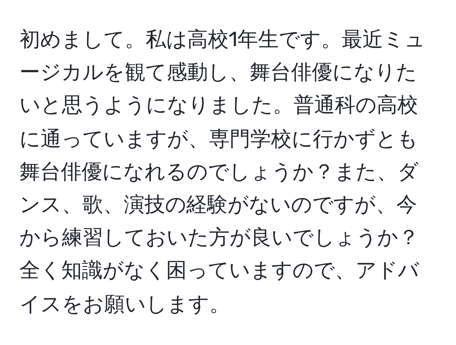 初めまして。私は高校1年生です。最近ミュージカルを観て感動し、舞台俳優になりたいと思うようになりました。普通科の高校に通っていますが、専門学校に行かずとも舞台俳優になれるのでしょうか？また、ダンス、歌、演技の経験がないのですが、今から練習しておいた方が良いでしょうか？全く知識がなく困っていますので、アドバイスをお願いします。