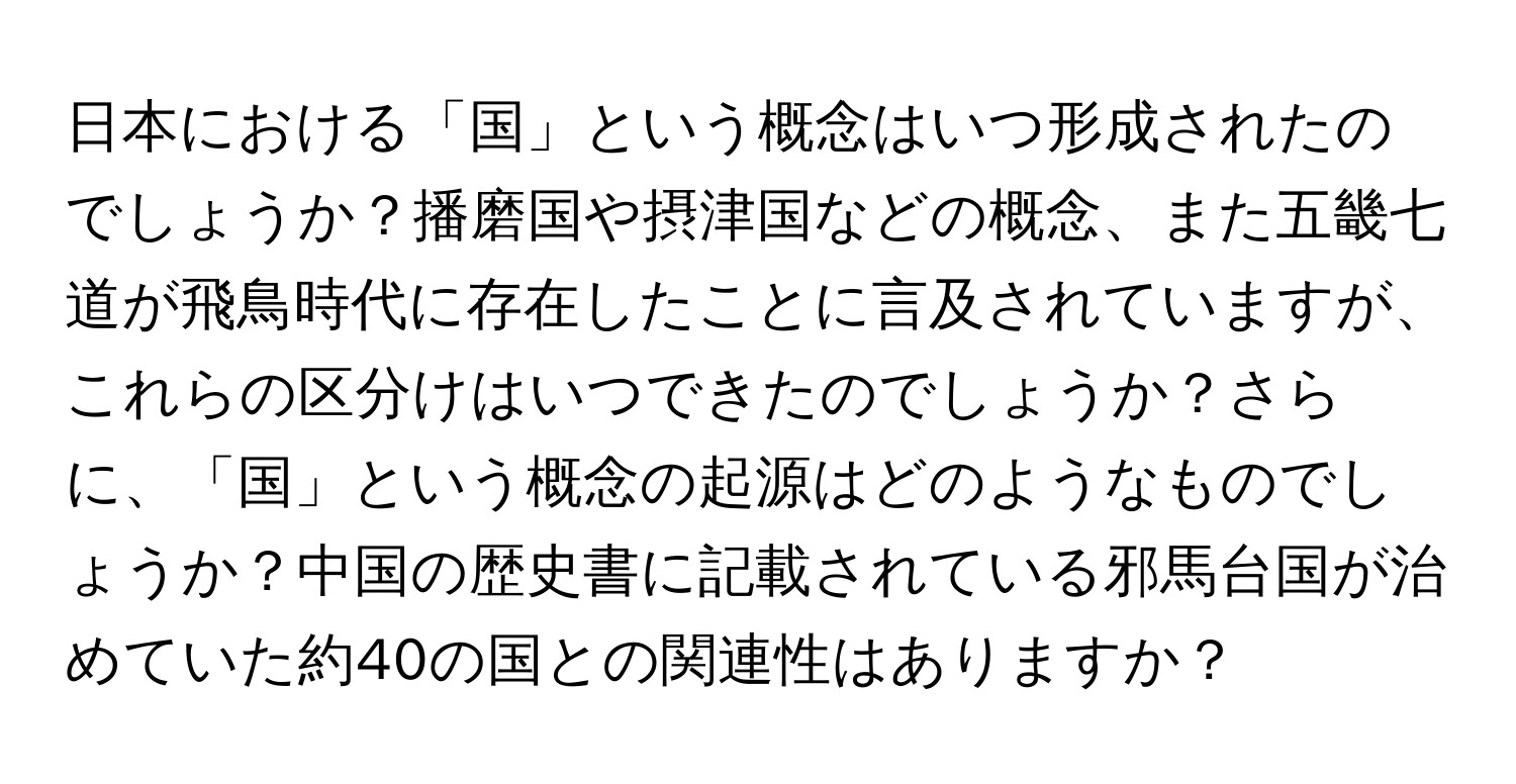 日本における「国」という概念はいつ形成されたのでしょうか？播磨国や摂津国などの概念、また五畿七道が飛鳥時代に存在したことに言及されていますが、これらの区分けはいつできたのでしょうか？さらに、「国」という概念の起源はどのようなものでしょうか？中国の歴史書に記載されている邪馬台国が治めていた約40の国との関連性はありますか？