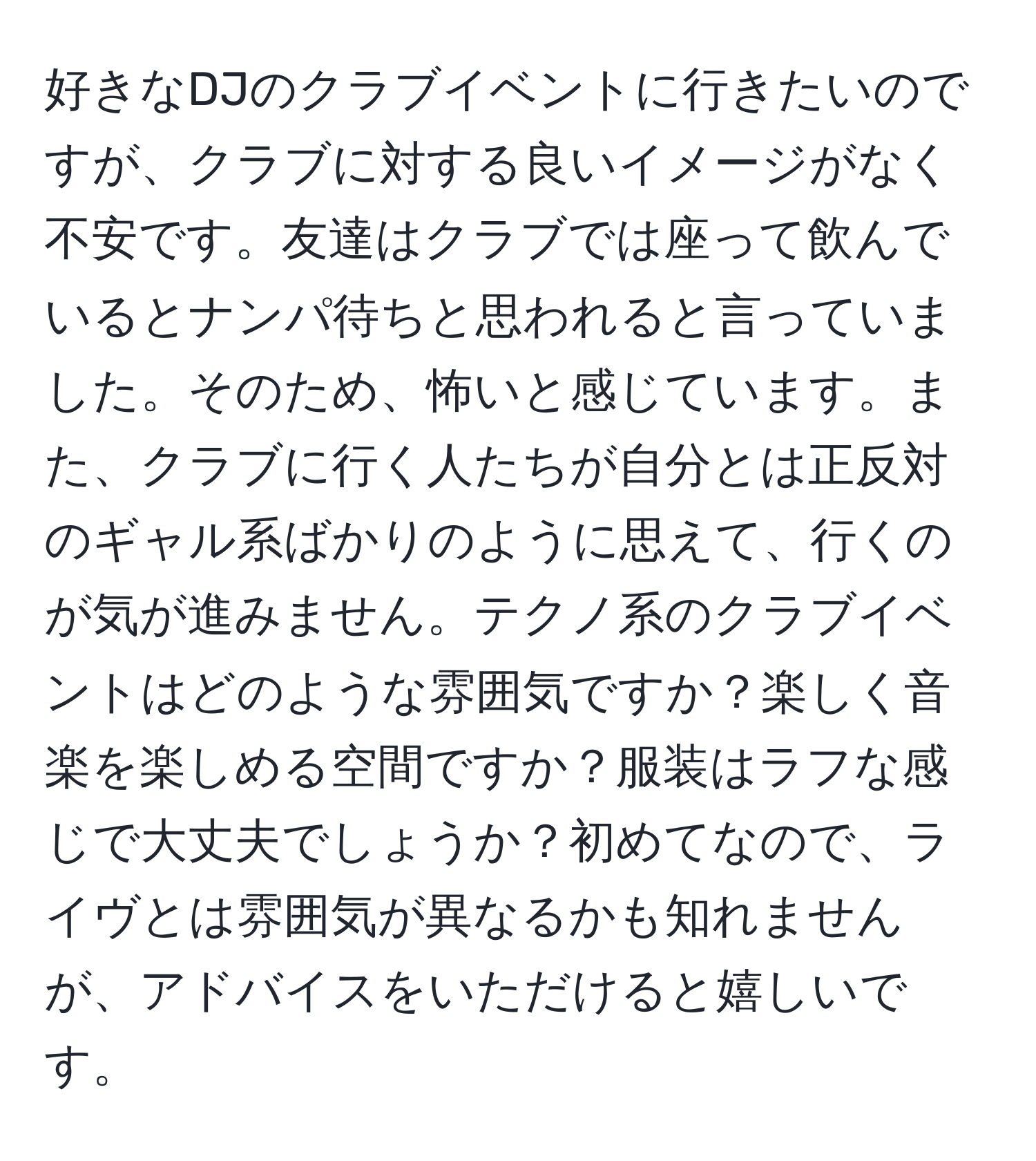 好きなDJのクラブイベントに行きたいのですが、クラブに対する良いイメージがなく不安です。友達はクラブでは座って飲んでいるとナンパ待ちと思われると言っていました。そのため、怖いと感じています。また、クラブに行く人たちが自分とは正反対のギャル系ばかりのように思えて、行くのが気が進みません。テクノ系のクラブイベントはどのような雰囲気ですか？楽しく音楽を楽しめる空間ですか？服装はラフな感じで大丈夫でしょうか？初めてなので、ライヴとは雰囲気が異なるかも知れませんが、アドバイスをいただけると嬉しいです。