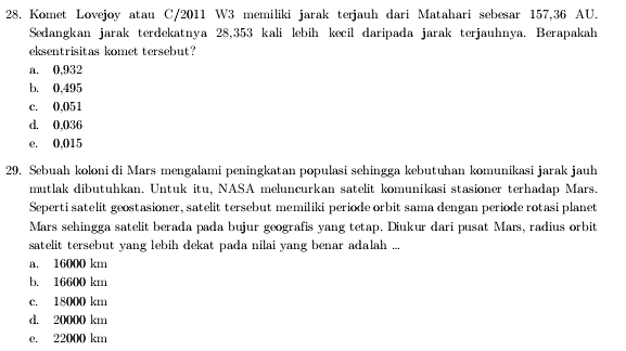 Komet Lovejoy atau C/2011 W3 memiliki jarak terjauh dari Matahari sebesar 157,36 AU.
Sedangkan jarak terdekatnya 28,353 kali lebih kecil daripada jarak terjauhnya. Berapakah
eksentrisitas komet tersebut?
a. 0,932
b. 0,495
c. 0,051
d. 0,036
e. 0,015
29. Sebuah koloni di Mars mengalami peningkatan populasi sehingga kebutuhan komunikasi jarak jauh
mutlak dibutuhkan. Untuk itu, NASA meluncurkan satelit komunikasi stasioner terhadap Mars.
Seperti satelit geostasioner, satelit tersebut memiliki periode orbit sama dengan periode rotasi planet
Mars sehingga satelit berada pada bujur geografis yang tetap. Diukur dari pusat Mars, radius orbit
satelit tersebut yang lebih dekat pada nilai yang benar adalah ...
a. 16000 km
b. 16600 km
c. 18000 km
d. 20000 km
e. 22000 km