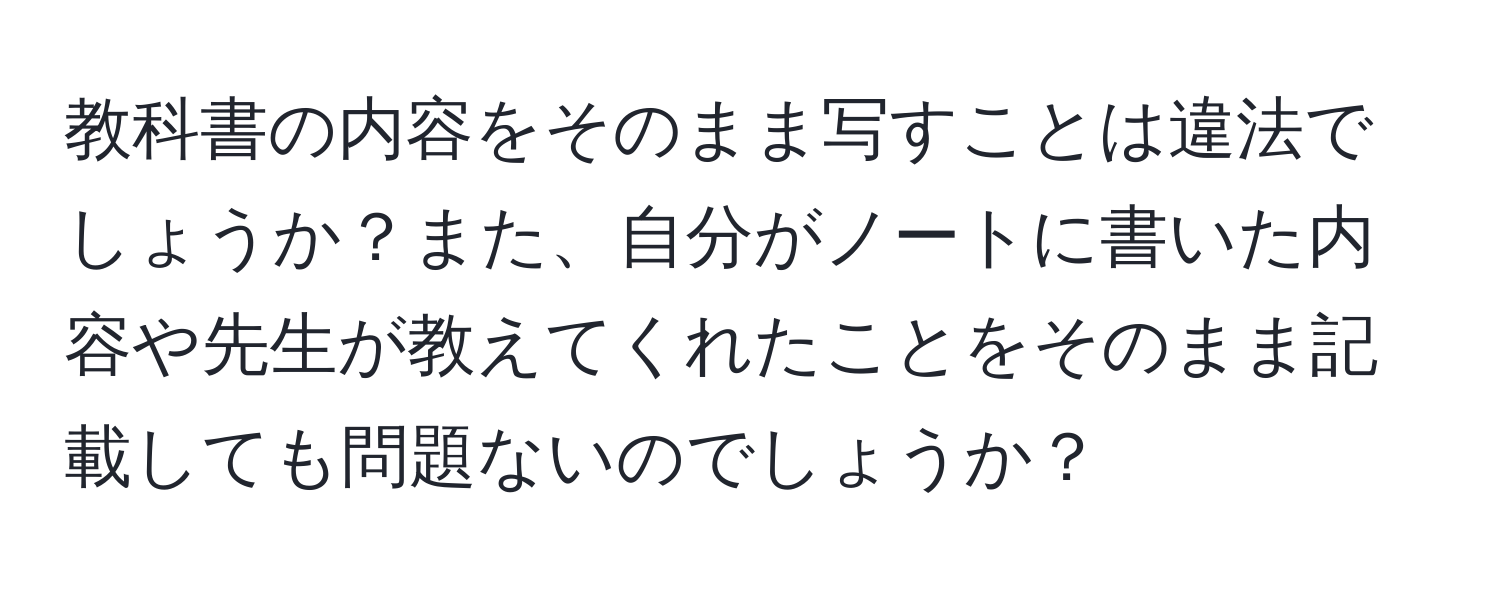 教科書の内容をそのまま写すことは違法でしょうか？また、自分がノートに書いた内容や先生が教えてくれたことをそのまま記載しても問題ないのでしょうか？