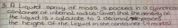 A Liauid spray of moss is packed in a cylindnical 
container of internal radius'" Given that the density of 
the liquid is, calculate to 2 decimal places 
the height of the Liquid in the container: (4 marks)