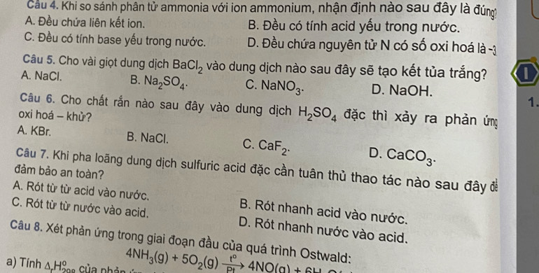 Cầu 4. Khi so sánh phân tử ammonia với ion ammonium, nhận định nào sau đây là đúng
A. Đều chứa liên kết ion. B. Đều có tính acid yếu trong nước.
C. Đều có tính base yếu trong nước. D. Đều chứa nguyên tử N có số oxi hoá là -3
Câu 5. Cho vài giọt dung dịch BaCl_2 vào dung dịch nào sau đây sẽ tạo kết tủa trắng? a
A. NaCl. B. Na_2SO_4. C. NaNO_3. D. NaOH.
1.
Câu 6. Cho chất rắn nào sau đây vào dung dịch H_2SO_4 đặc thì xảy ra phản ứng
oxi hoá - khử?
A. KBr. B. NaCl. C. CaF_2. D. CaCO_3. 
Câu 7. Khi pha loãng dung dịch sulfuric acid đặc cần tuân thủ thao tác nào sau đây để
đảm bảo an toàn?
A. Rót từ từ acid vào nước. B. Rót nhanh acid vào nước.
C. Rót từ từ nước vào acid. D. Rót nhanh nước vào acid.
Câu 8. Xét phản ứng trong giai đoạn đầu của quá trình Ostwald:
a) Tính △ _rH_(200)° của nhản 4NH_3(g)+5O_2(g)xrightarrow t°4NO(g)+6H