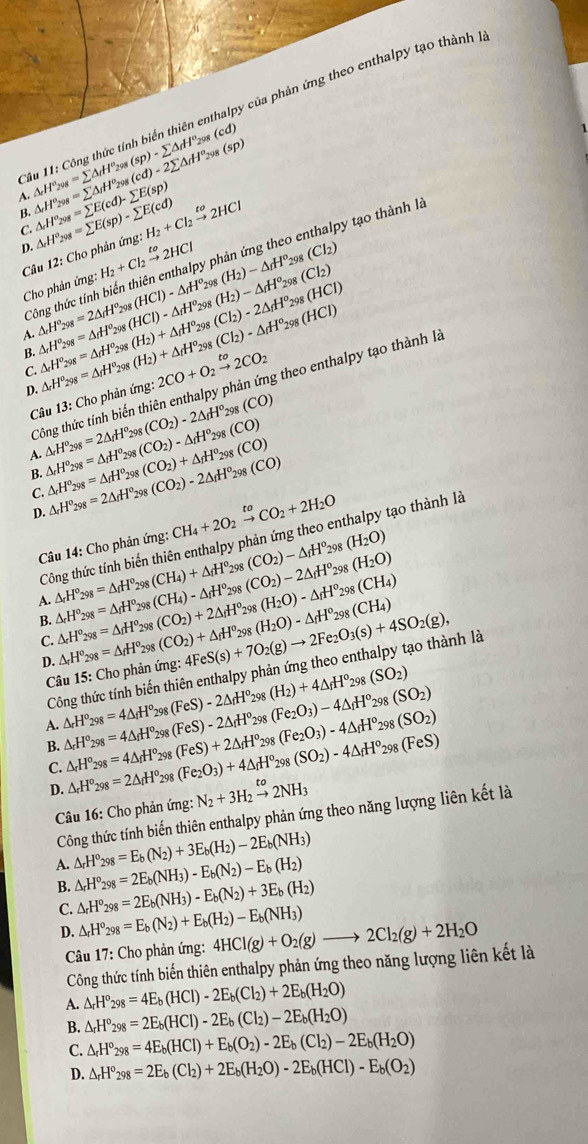 alpy của phản ứng theo enthalpy tạo thành là
(cd)
29
C △ _rH^o_298=sumlimits △ _rH^o_298(sp)-sumlimits △ _rH^o_298 (sp)
A
B. △ _rH°_298=sumlimits △ _rH°_298(cd)-2sumlimits △ _rH° △ _rH^o_298=sumlimits E(cd)-sumlimits E(sp) △ _rH°_298=sumlimits E(sp)-sumlimits E(cd) H_2+Cl_2xrightarrow to2HCl
C.
D. H_2+Cl_2xrightarrow to2HCl (H_2)-△ _fH^o_298(Cl_2) (H_2)-△ _fH° a (Cl_2)
Câu 12: Cho phản ứng
ông thức tính biến thiên enthalpy phản ứng theo enthalpy tạo thành I.
Cho phản ứng:
298

A. △ _rH°_298=2△ _fH_(298)°(HCl)-△ _fH°_2 △ _rH°_298=△ _rH°_298(HCl)-△ _fH°_29 98 (Cl_2)-2△ _fH^o_298(HCl)
C. △ _rH^o_298=△ _fH^o_298(H_2)+△ _fH^o_2 △ _rH^o_298=△ _fH^o_298(H_2)+△ _fH^o 2CO+O_2xrightarrow to2CO_2 298 (Cl_2)-△ _fH^o_298(HCl)
B.
Công thức tính biến thiên enthalpy phản ứng theo enthalpy tạo thành là
D.
Câu 13: Cho phản ứng.
A. △ _rH^o_298=2△ _fH^o_298(CO_2)-2△ _fH^o_298(CO) △ _rH^o_298=△ _fH^o_298(CO_2)-△ _fH^o_298(CO)
B.
C. △ _rH^o_298=△ _fH^o_298(CO_2)+△ _fH^o_298(CO) △ _rH°_298=2△ _rH^o_298(CO_2)-2△ _fH^o_298(CO)
D.
Câu 14: Cho phản ứng: CH_4+2O_2xrightarrow toCO_2+2H_2O
Công thức tính biến thiên enthalpy phản ứng theo enthalpy tạo thành là
298 (H_2O)
198 (H_2O)
A. △ _rH^o_298=△ _fH^o_298(CH_4)+△ _fH^o_298(CO_2)-△ _fH^o △ _rH°_298=△ _fH°_298(CH_4)-△ _fH°_29 (CO_2)-2△ _fH° (H_2O)-△ _fH^o_298(CH_4)
B. △ _rH°_298=△ _fH°_298(CO_2)+2△ _fH°_2 △ _rH°_298=△ _rH°_298(CO_2)+△ _fH°_2 4FeS(s)+7O_2(g)to 2Fe_2O_3(s)+4SO_2(g), 98 (H_2O)-△ _fH^o_298(CH_4)
C.
D.
Công thức tính biến thiên enthalpy phản ứng theo enthalpy tạo thành là
Câu 15: Cho phản ứng:
(SO_2)
A. △ _rH°_298=4△ _fH°_29 (FeS)-2△ _fH° 298 (H_2)+4△ _fH^o_298 (SO_2)
B. △ _rH°_298=4△ _fH°_29 (FeS)-2△ _fH° 298 (Fe_2O_3)-4△ _fH°_29 (Fe_2O_3)-4△ _fH^o_298(SO_2)
△ _rH^o_298=4△ _fH^o 298 (FeS)+2△ _fH°_2 98
C. △ _rH°_298=2△ _fH°_2 oR (Fe_2O_3)+4△ _fH° 298 (SO_2)-4△ _fH°_298(FeS)
D.
Câu 16: Cho phản ứng: N_2+3H_2xrightarrow to2NH_3
Công thức tính biến thiên enthalpy phản ứng theo năng lượng liên kết là
A. △ _rH^o_298=E_b(N_2)+3E_b(H_2)-2E_b(NH_3)
B. △ _rH^o_298=2E_b(NH_3)-E_b(N_2)-E_b(H_2)
C. △ _rH^o_298=2E_b(NH_3)-E_b(N_2)+3E_b(H_2)
D. △ _rH^o_298=E_b(N_2)+E_b(H_2)-E_b(NH_3) 4HCl(g)+O_2(g)to 2Cl_2(g)+2H_2O
Câu 17: Cho phản ứng:
Công thức tính biến thiên enthalpy phản ứng theo năng lượng liên kết là
A. △ _rH^o_298=4E_b(HCl)-2E_b(Cl_2)+2E_b(H_2O)
B. △ _rH°_298=2E_b(HCl)-2E_b(Cl_2)-2E_b(H_2O)
C. △ _rH°_298=4E_b(HCl)+E_b(O_2)-2E_b(Cl_2)-2E_b(H_2O)
D. △ _rH°_298=2E_b(Cl_2)+2E_b(H_2O)-2E_b(HCl)-E_b(O_2)