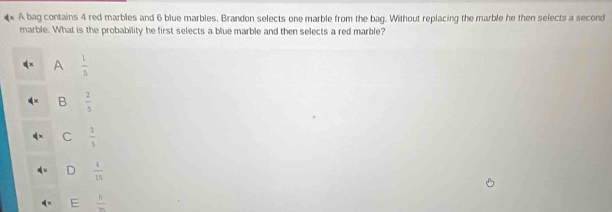 A bag contains 4 red marbles and 6 blue marbles. Brandon selects one marble from the bag. Without replacing the marble he then selects a second
marble. What is the probability he first selects a blue marble and then selects a red marble?
A  1/5 
B  2/5 
C  3/5 
D  4/15 
 6/75 