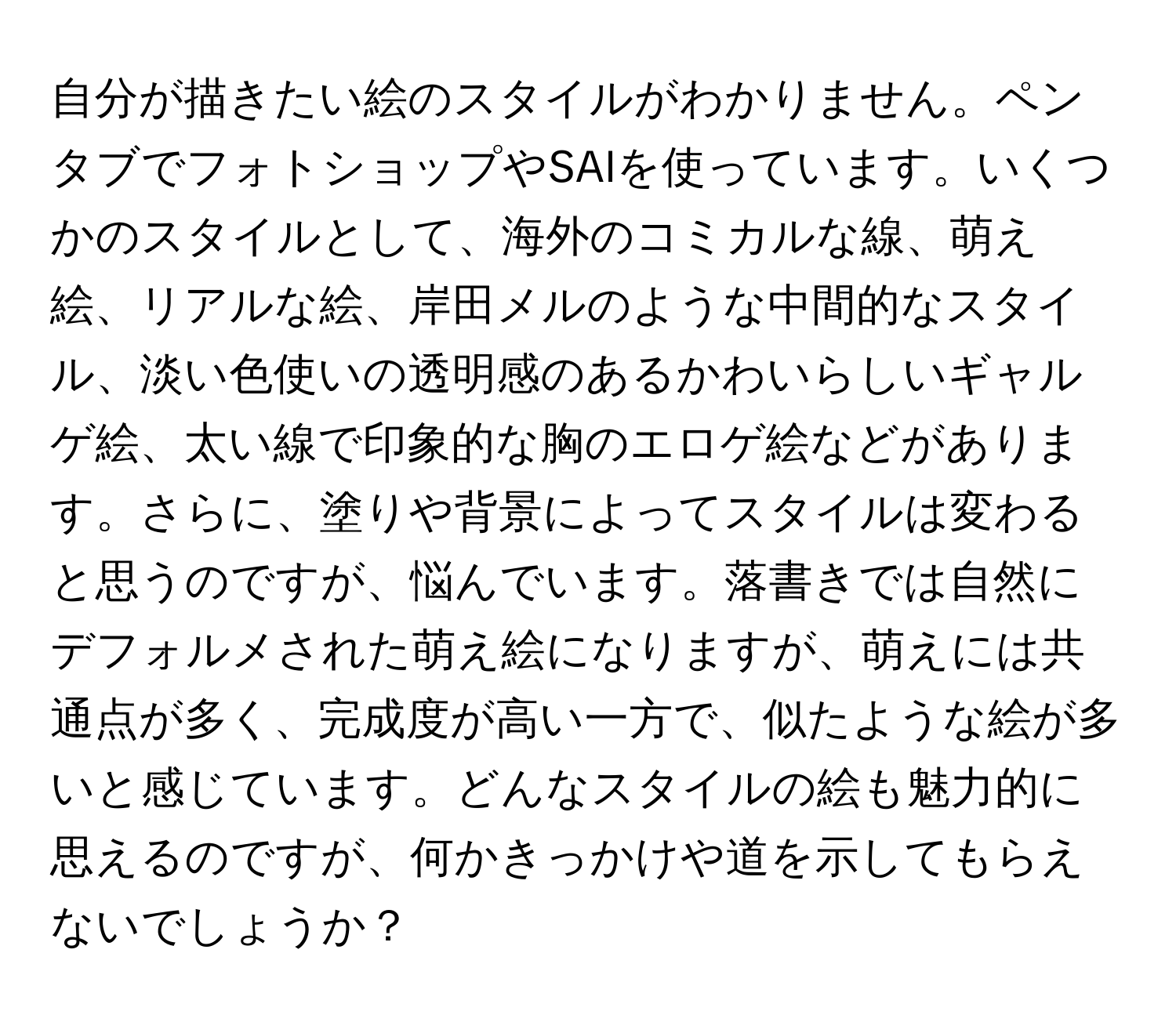 自分が描きたい絵のスタイルがわかりません。ペンタブでフォトショップやSAIを使っています。いくつかのスタイルとして、海外のコミカルな線、萌え絵、リアルな絵、岸田メルのような中間的なスタイル、淡い色使いの透明感のあるかわいらしいギャルゲ絵、太い線で印象的な胸のエロゲ絵などがあります。さらに、塗りや背景によってスタイルは変わると思うのですが、悩んでいます。落書きでは自然にデフォルメされた萌え絵になりますが、萌えには共通点が多く、完成度が高い一方で、似たような絵が多いと感じています。どんなスタイルの絵も魅力的に思えるのですが、何かきっかけや道を示してもらえないでしょうか？