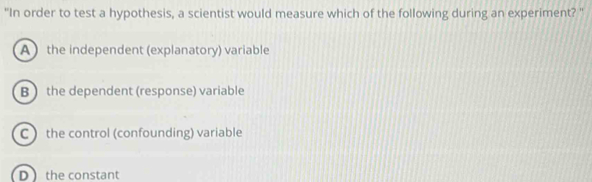 "In order to test a hypothesis, a scientist would measure which of the following during an experiment? "
A ) the independent (explanatory) variable
B  the dependent (response) variable
C ) the control (confounding) variable
D the constant